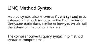 LINQ Method Syntax
Method syntax (also known as fluent syntax) uses
extension methods included in the Enumerable or
Queryable static class, similar to how you would call
the extension method of any class.
The compiler converts query syntax into method
syntax at compile time.
 