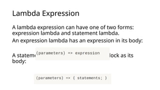 Lambda Expression
A lambda expression can have one of two forms:
expression lambda and statement lambda.
An expression lambda has an expression in its body:
A statement lambda has a statement block as its
body:
 
