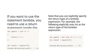 If you want to use the
statement lambda, you
need to use a return
statement inside the
statement block. For
example:
Note that you can explicitly specify
the return type of a lambda
expression. For example, the
following explicitly uses int as the
return type of the lambda
expression:
 