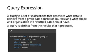 Query Expression
A query is a set of instructions that describes what data to
retrieve from a given data source (or sources) and what shape
and organization the returned data should have.
A query is distinct from the results that it produces.
 