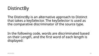 09/25/2025 63
DistinctBy
The DistinctBy is an alternative approach to Distinct
that takes a keySelector. The keySelector is used as
the comparative discriminator of the source type.
In the following code, words are discriminated based
on their Length, and the first word of each length is
displayed:
 