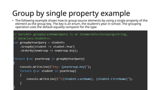 Group by single property example
• The following example shows how to group source elements by using a single property of the
element as the group key. The key is an enum, the student's year in school. The grouping
operation uses the default equality comparer for the type
 