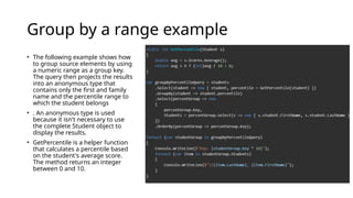 Group by a range example
• The following example shows how
to group source elements by using
a numeric range as a group key.
The query then projects the results
into an anonymous type that
contains only the first and family
name and the percentile range to
which the student belongs
• . An anonymous type is used
because it isn't necessary to use
the complete Student object to
display the results.
• GetPercentile is a helper function
that calculates a percentile based
on the student's average score.
The method returns an integer
between 0 and 10.
 