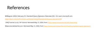 References
BillWagner. (2024, February 21). Standard Query Operators Overview (C#) - C#. Learn.microsoft.com.
https://learn.microsoft.com/en-us/dotnet/csharp/linq/standard-query-operators/C#
LINQ Tutorial. (n.d.). C# Tutorial. Retrieved May 12, 2024, from https://www.csharptutorial.net/csharp-linq/
Www.tutorialsteacher.com. Retrieved May 12, 2024, from https://www.tutorialsteacher.com/linq/linq-standard-query-operators
 