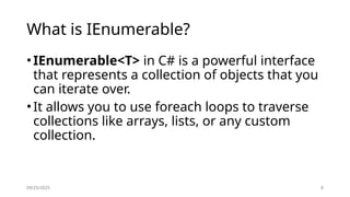 09/25/2025 8
What is IEnumerable?
•IEnumerable<T> in C# is a powerful interface
that represents a collection of objects that you
can iterate over.
•It allows you to use foreach loops to traverse
collections like arrays, lists, or any custom
collection.
 