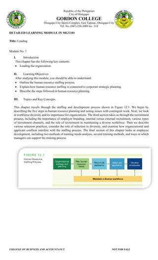 Republic of the Philippines
City of Olongapo
GORDON COLLEGE
Olongapo City Sports Complex, East Tapinac, Olongapo City
Tel. No. (047) 224-2089 loc. 314
COLLEGE OF BUSINESS AND ACCOUNTANCY NOT FOR SALE
DETAILED LEARNING MODULE IN MGT101
Title: Leading
Module No. 7
I. Introduction
This chapter has the following key contents:
• Leading the organization.
II. Learning Objectives
After studying this module, you should be able to understand:
• Outline the human resource staffing process.
• Explain how human resource staffing is connected to corporate strategic planning.
• Describe the steps followed in human resource planning.
III. Topics and Key Concepts.
This chapter travels through the staffing and development process shown in Figure 12.1. We begin by
describing the five steps in human resource planning and noting issues with contingent work. Next, we look
at workforce diversity and its importance for organizations. The third section takes us through the recruitment
process, including the importance of employer branding, internal versus external recruitment, various types
of recruitment channels, and the role of recruitment in maintaining a diverse workforce. Then we describe
various selection practices, consider the role of selection in diversity, and examine how organizational and
applicant conflicts interfere with the staffing process. The final section of this chapter looks at employee
development, including two methods of training needs analysis, several training methods, and ways in which
managers can support the training process.
 