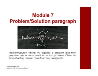 Module 7 
Problem/Solution paragraph 
Problem/solution writing first explains a problem and then 
proposes one or more solutions to that problem. Often this 
type of writing requires more than one paragraph. 
Information taken from: 
Academic Writing Paragraph to Essay 
 