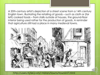 A 20th-century artist's depiction of a street scene from a 14th century
English town, illustrating the retailing of goods – such as cloth or (far
left) cooked foods – from stalls outside of houses, the ground-floor
interior being used rather for the production of goods. A reminder
that agriculture still had a place in many medieval towns.




    http://users.trytel.com/~tristan/towns/townint7.html
 