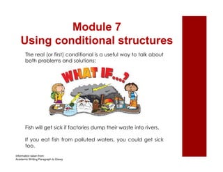 Module 7 
Using conditional structures 
The real (or first) conditional is a useful way to talk about 
both problems and solutions: 
Fish will get sick if factories dump their waste into rivers. 
If you eat fish from polluted waters, you could get sick 
too. 
Information taken from: 
Academic Writing Paragraph to Essay 
 