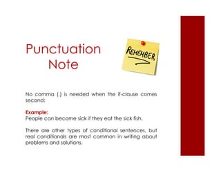 Punctuation 
Note 
No comma (,) is needed when the if-clause comes 
second: 
Example: 
People can become sick if they eat the sick fish. 
There are other types of conditional sentences, but 
real conditionals are most common in writing about 
problems and solutions. 
 
