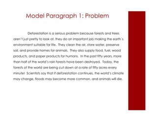 Model Paragraph 1: Problem 
Deforestation is a serious problem because forests and trees 
aren’t just pretty to look at, they do an important job making the earth`s 
environment suitable for life. They clean the air, store water, preserve 
soil, and provide homes for animals. They also supply food, fuel, wood 
products, and paper products for humans. In the past fifty years, more 
than half of the world’s rain forests have been destroyed. Today, the 
forests of the world are being cut down at a rate of fifty acres every 
minute! Scientists say that if deforestation continues, the world’s climate 
may change, floods may become more common, and animals will die. 
 