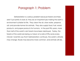 Paragraph 1: Problem 
Deforestation is a serious problem because forests and trees 
aren’t just pretty to look at, they do an important job making the earth`s 
environment suitable for life. They clean the air, store water, preserve 
soil, and provide homes for animals. They also supply food, fuel, wood 
products, and paper products for humans. In the past fifty years, more 
than half of the world’s rain forests have been destroyed. Today, the 
forests of the world are being cut down at a rate of fifty acres every 
minute! Scientists say that if deforestation continues, the world’s climate 
may change, floods may become more common, and animals will die. 
 