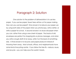 Paragraph 2: Solution 
One solution to the problem of deforestation is to use less 
paper. If you use less paper, fewer trees will be cut for paper making. 
How can you use less paper? One answer is to reduce your paper use 
by using both sides of the paper when you photocopy, write a letter, or 
write a paper for school. A second answer is to reuse old paper when 
you can, rather than using a new sheet of paper. The backs of old 
envelopes are perfect for shopping lists or phone messages, and when 
you write a rough draft of an essay, write it on the back of something 
else. A final answer is to recycle used paper products instead of 
throwing them away. Most schools, offices, and neighborhoods have 
some kind of recycling center. If you follow the tree Rs – reduce, reuse, 
and recycle – you can help save the world’s forests. 
 