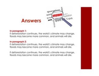 Answers 
In paragraph 1: 
if deforestation continues, the world’s climate may change, 
floods may become more common, and animals will die. 
In paragraph 2: 
if deforestation continues, the world’s climate may change, 
floods may become more common, and animals will die. 
if deforestation continues, the world’s climate may change, 
floods may become more common, and animals will die. 
