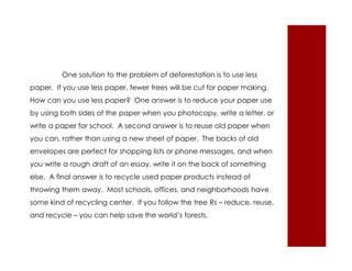 One solution to the problem of deforestation is to use less 
paper. If you use less paper, fewer trees will be cut for paper making. 
How can you use less paper? One answer is to reduce your paper use 
by using both sides of the paper when you photocopy, write a letter, or 
write a paper for school. A second answer is to reuse old paper when 
you can, rather than using a new sheet of paper. The backs of old 
envelopes are perfect for shopping lists or phone messages, and when 
you write a rough draft of an essay, write it on the back of something 
else. A final answer is to recycle used paper products instead of 
throwing them away. Most schools, offices, and neighborhoods have 
some kind of recycling center. If you follow the tree Rs – reduce, reuse, 
and recycle – you can help save the world’s forests. 
 