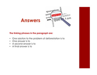 Answers 
The linking phrases in the paragraph are: 
• One solution to the problem of deforestation is to 
• One answer is to 
• A second answer is to 
• A final answer is to 
