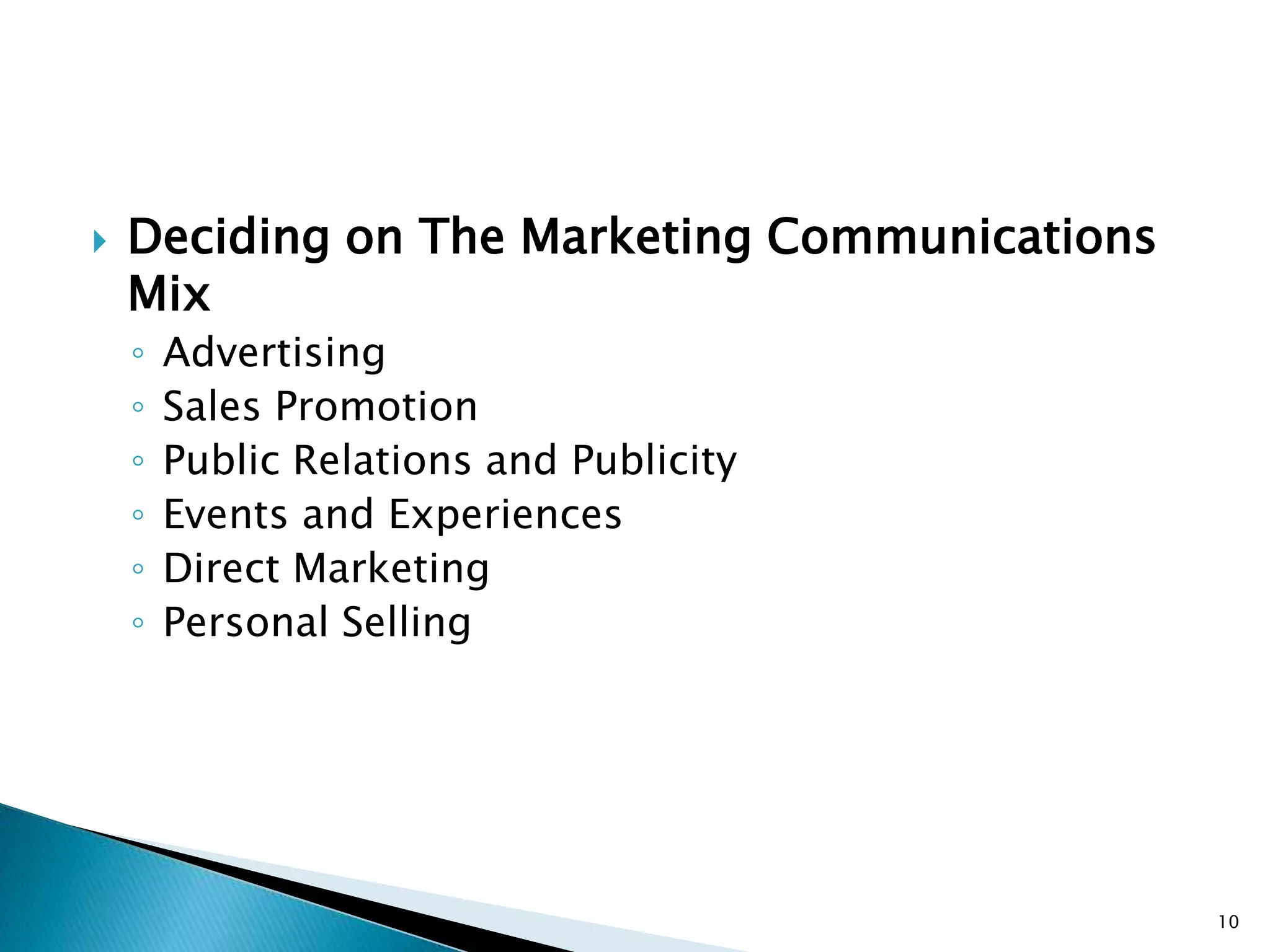   Deciding on The Marketing Communications
    Mix
    ◦   Advertising
    ◦   Sales Promotion
    ◦   Public Relations and Publicity
    ◦   Events and Experiences
    ◦   Direct Marketing
    ◦   Personal Selling




                                               10
 