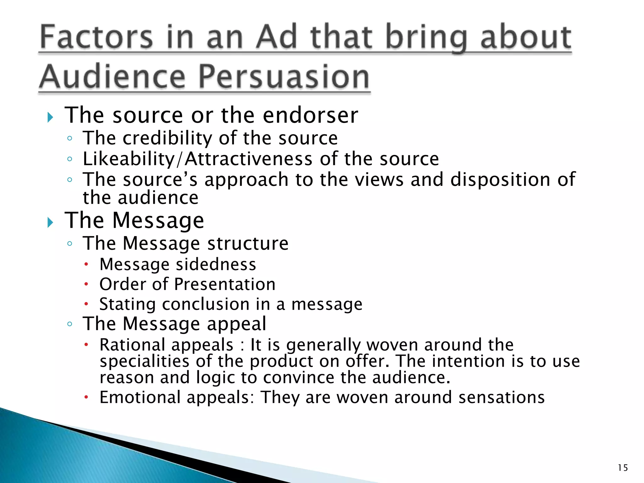    The source or the endorser
    ◦ The credibility of the source
    ◦ Likeability/Attractiveness of the source
    ◦ The source‟s approach to the views and disposition of
      the audience
   The Message
    ◦ The Message structure
      Message sidedness
      Order of Presentation
      Stating conclusion in a message
    ◦ The Message appeal
      Rational appeals : It is generally woven around the
       specialities of the product on offer. The intention is to use
       reason and logic to convince the audience.
      Emotional appeals: They are woven around sensations


                                                                       15
 