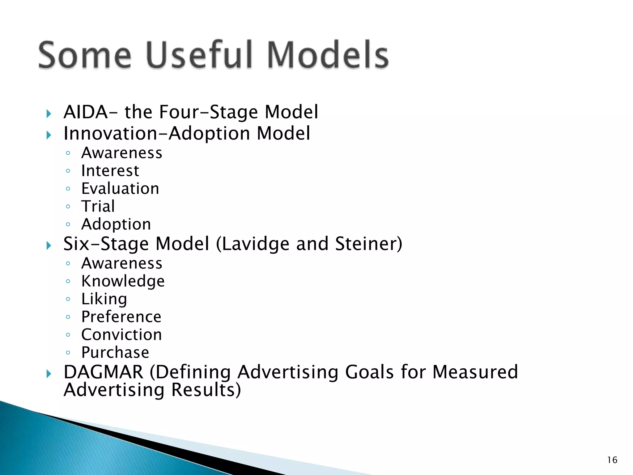    AIDA- the Four-Stage Model
   Innovation-Adoption Model
    ◦   Awareness
    ◦   Interest
    ◦   Evaluation
    ◦   Trial
    ◦   Adoption
   Six-Stage Model (Lavidge and Steiner)
    ◦   Awareness
    ◦   Knowledge
    ◦   Liking
    ◦   Preference
    ◦   Conviction
    ◦   Purchase
   DAGMAR (Defining Advertising Goals for Measured
    Advertising Results)


                                                      16
 