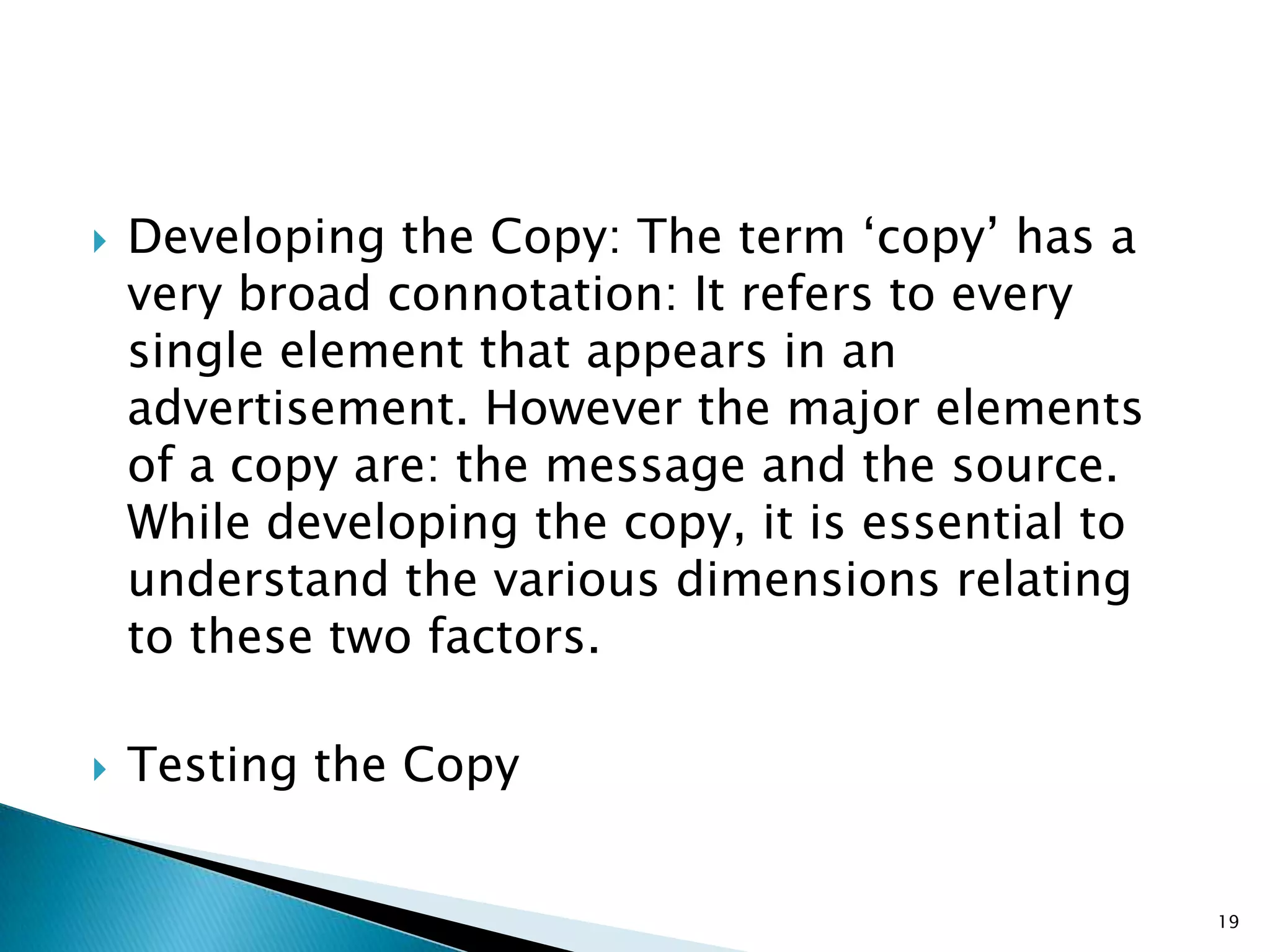    Developing the Copy: The term „copy‟ has a
    very broad connotation: It refers to every
    single element that appears in an
    advertisement. However the major elements
    of a copy are: the message and the source.
    While developing the copy, it is essential to
    understand the various dimensions relating
    to these two factors.

   Testing the Copy


                                                    19
 