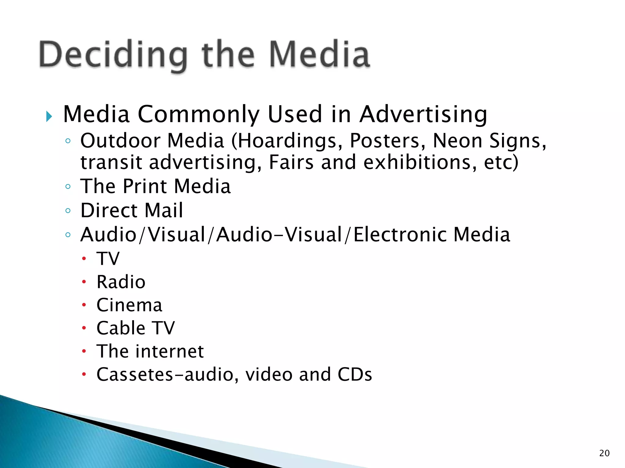    Media Commonly Used in Advertising
    ◦ Outdoor Media (Hoardings, Posters, Neon Signs,
      transit advertising, Fairs and exhibitions, etc)
    ◦ The Print Media
    ◦ Direct Mail
    ◦ Audio/Visual/Audio-Visual/Electronic Media
        TV
        Radio
        Cinema
        Cable TV
        The internet
        Cassetes-audio, video and CDs



                                                         20
 