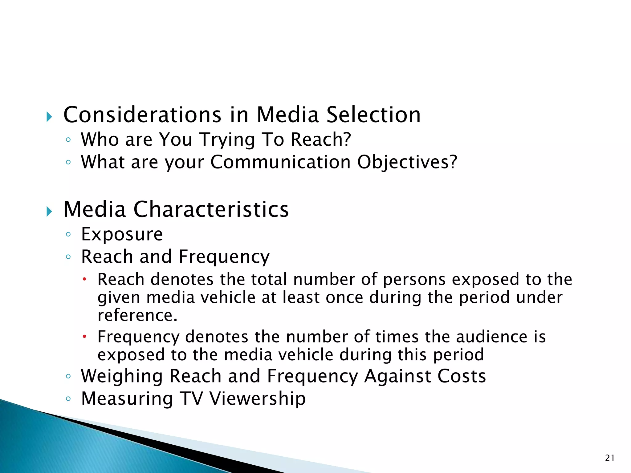    Considerations in Media Selection
    ◦ Who are You Trying To Reach?
    ◦ What are your Communication Objectives?

   Media Characteristics
    ◦ Exposure
    ◦ Reach and Frequency
      Reach denotes the total number of persons exposed to the
       given media vehicle at least once during the period under
       reference.
      Frequency denotes the number of times the audience is
       exposed to the media vehicle during this period
    ◦ Weighing Reach and Frequency Against Costs
    ◦ Measuring TV Viewership


                                                                   21
 