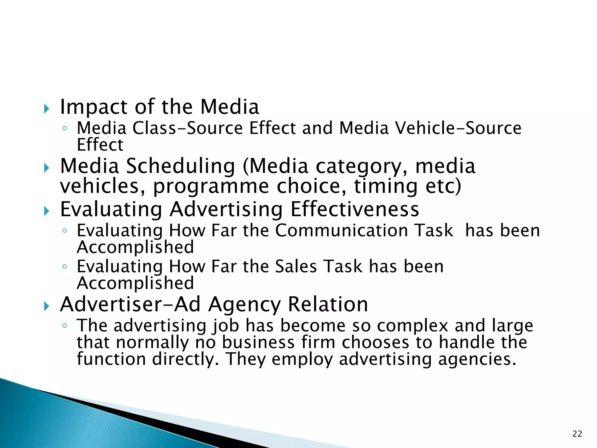    Impact of the Media
    ◦ Media Class-Source Effect and Media Vehicle-Source
      Effect
   Media Scheduling (Media category, media
    vehicles, programme choice, timing etc)
   Evaluating Advertising Effectiveness
    ◦ Evaluating How Far the Communication Task has been
      Accomplished
    ◦ Evaluating How Far the Sales Task has been
      Accomplished
   Advertiser-Ad Agency Relation
    ◦ The advertising job has become so complex and large
      that normally no business firm chooses to handle the
      function directly. They employ advertising agencies.



                                                             22
 