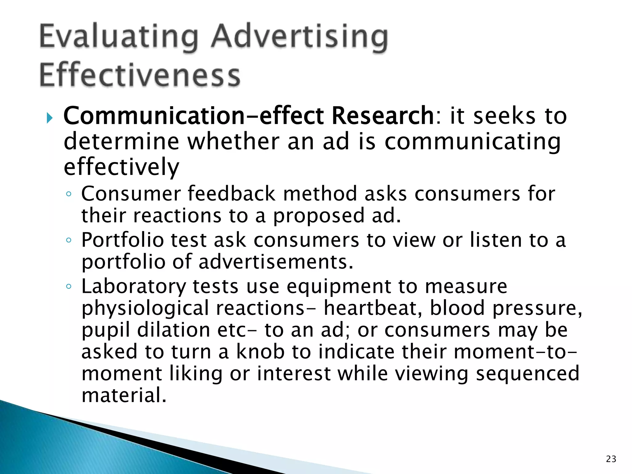    Communication-effect Research: it seeks to
    determine whether an ad is communicating
    effectively
    ◦ Consumer feedback method asks consumers for
      their reactions to a proposed ad.
    ◦ Portfolio test ask consumers to view or listen to a
      portfolio of advertisements.
    ◦ Laboratory tests use equipment to measure
      physiological reactions- heartbeat, blood pressure,
      pupil dilation etc- to an ad; or consumers may be
      asked to turn a knob to indicate their moment-to-
      moment liking or interest while viewing sequenced
      material.

                                                            23
 