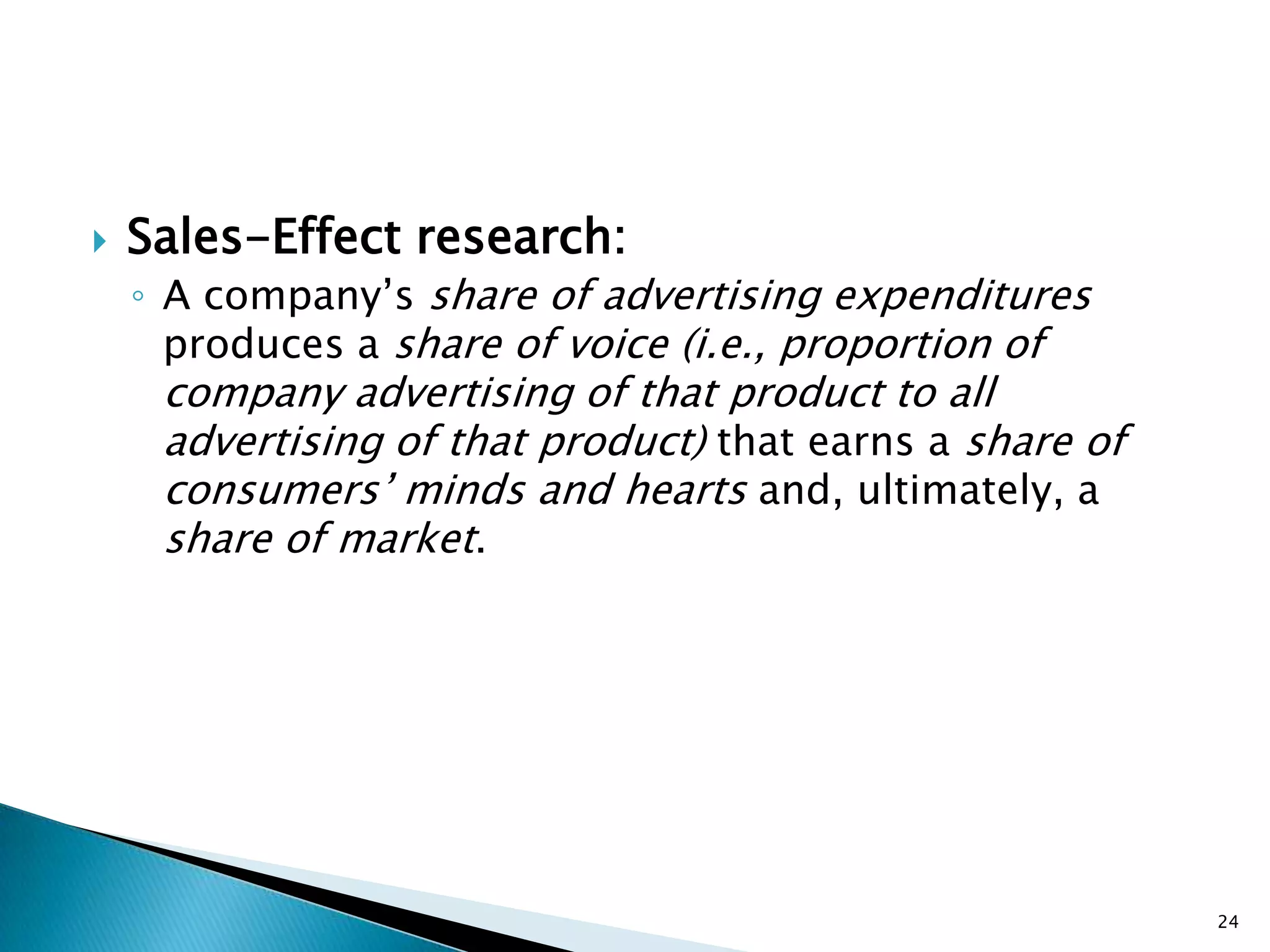    Sales-Effect research:
    ◦ A company‟s share of advertising expenditures
      produces a share of voice (i.e., proportion of
     company advertising of that product to all
     advertising of that product) that earns a share of
     consumers‟ minds and hearts and, ultimately, a
     share of market.




                                                          24
 