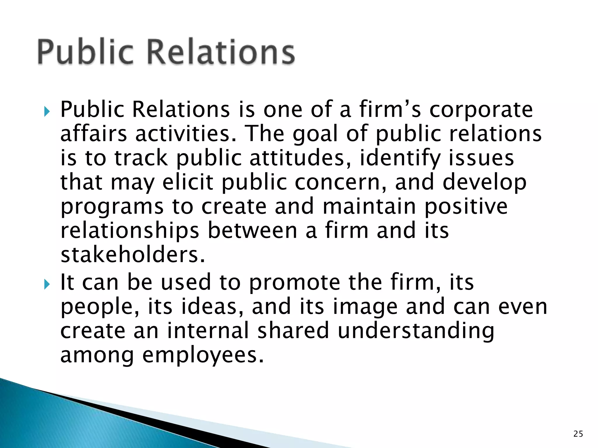    Public Relations is one of a firm‟s corporate
    affairs activities. The goal of public relations
    is to track public attitudes, identify issues
    that may elicit public concern, and develop
    programs to create and maintain positive
    relationships between a firm and its
    stakeholders.
   It can be used to promote the firm, its
    people, its ideas, and its image and can even
    create an internal shared understanding
    among employees.


                                                       25
 