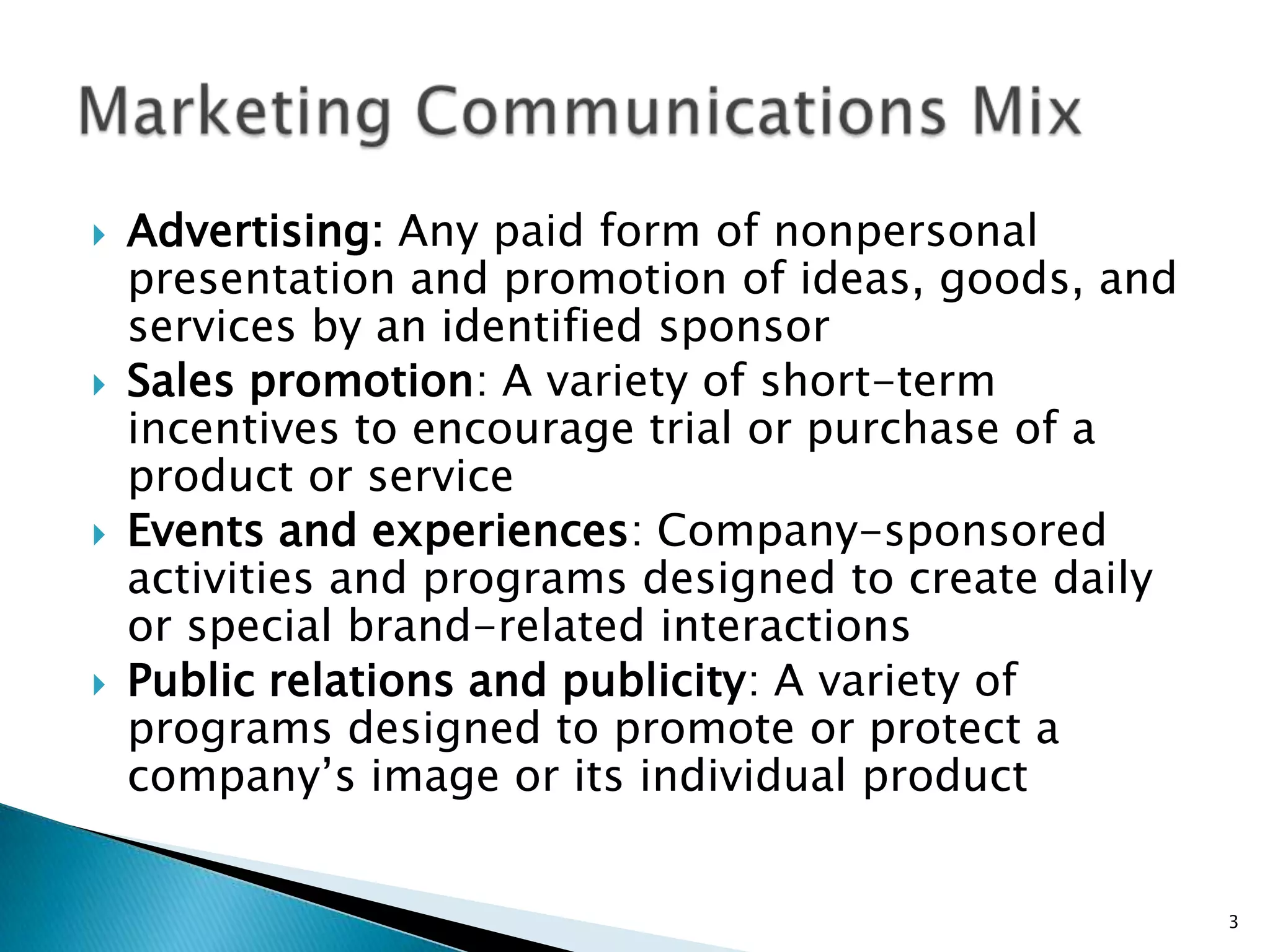    Advertising: Any paid form of nonpersonal
    presentation and promotion of ideas, goods, and
    services by an identified sponsor
   Sales promotion: A variety of short-term
    incentives to encourage trial or purchase of a
    product or service
   Events and experiences: Company-sponsored
    activities and programs designed to create daily
    or special brand-related interactions
   Public relations and publicity: A variety of
    programs designed to promote or protect a
    company‟s image or its individual product


                                                       3
 