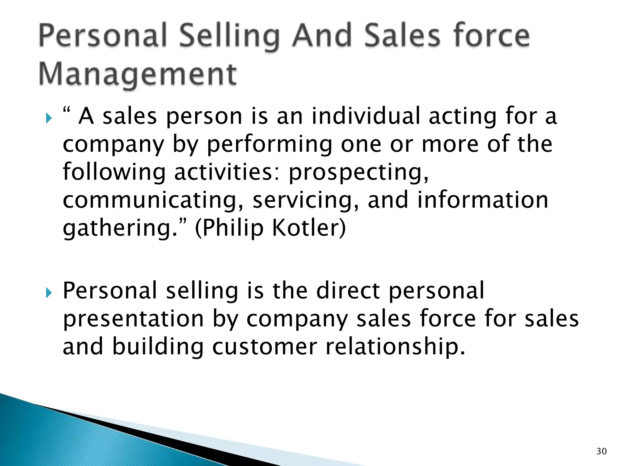    “ A sales person is an individual acting for a
    company by performing one or more of the
    following activities: prospecting,
    communicating, servicing, and information
    gathering.” (Philip Kotler)

   Personal selling is the direct personal
    presentation by company sales force for sales
    and building customer relationship.



                                                     30
 
