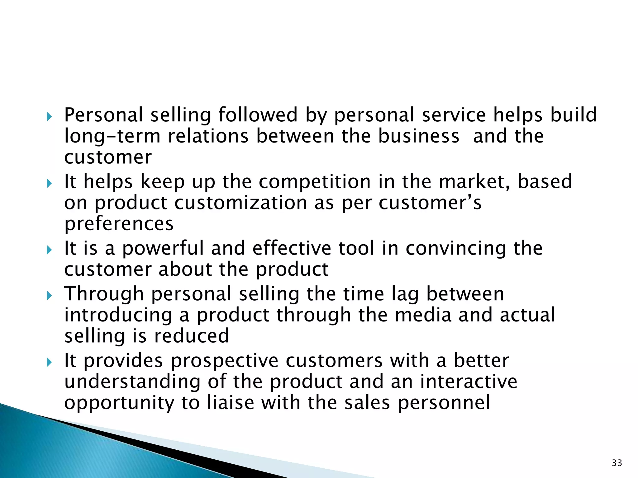    Personal selling followed by personal service helps build
    long-term relations between the business and the
    customer
   It helps keep up the competition in the market, based
    on product customization as per customer‟s
    preferences
   It is a powerful and effective tool in convincing the
    customer about the product
   Through personal selling the time lag between
    introducing a product through the media and actual
    selling is reduced
   It provides prospective customers with a better
    understanding of the product and an interactive
    opportunity to liaise with the sales personnel

                                                                33
 