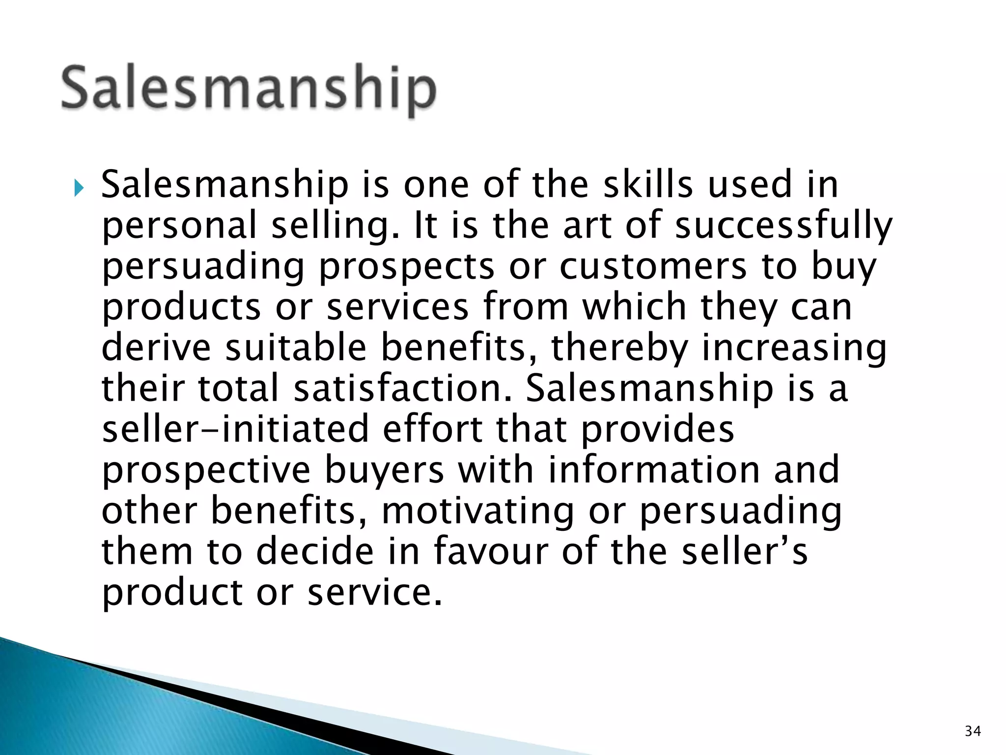    Salesmanship is one of the skills used in
    personal selling. It is the art of successfully
    persuading prospects or customers to buy
    products or services from which they can
    derive suitable benefits, thereby increasing
    their total satisfaction. Salesmanship is a
    seller-initiated effort that provides
    prospective buyers with information and
    other benefits, motivating or persuading
    them to decide in favour of the seller‟s
    product or service.


                                                      34
 