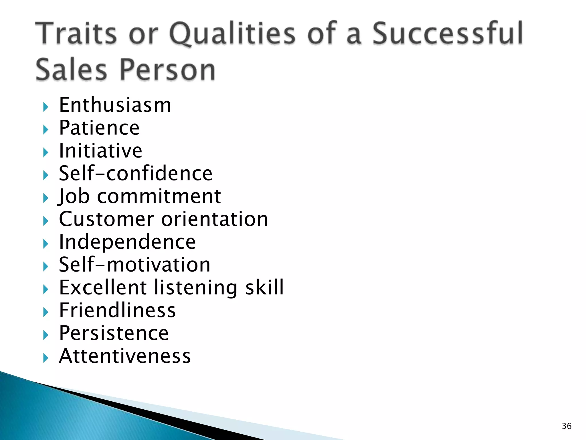    Enthusiasm
   Patience
   Initiative
   Self-confidence
   Job commitment
   Customer orientation
   Independence
   Self-motivation
   Excellent listening skill
   Friendliness
   Persistence
   Attentiveness


                                36
 