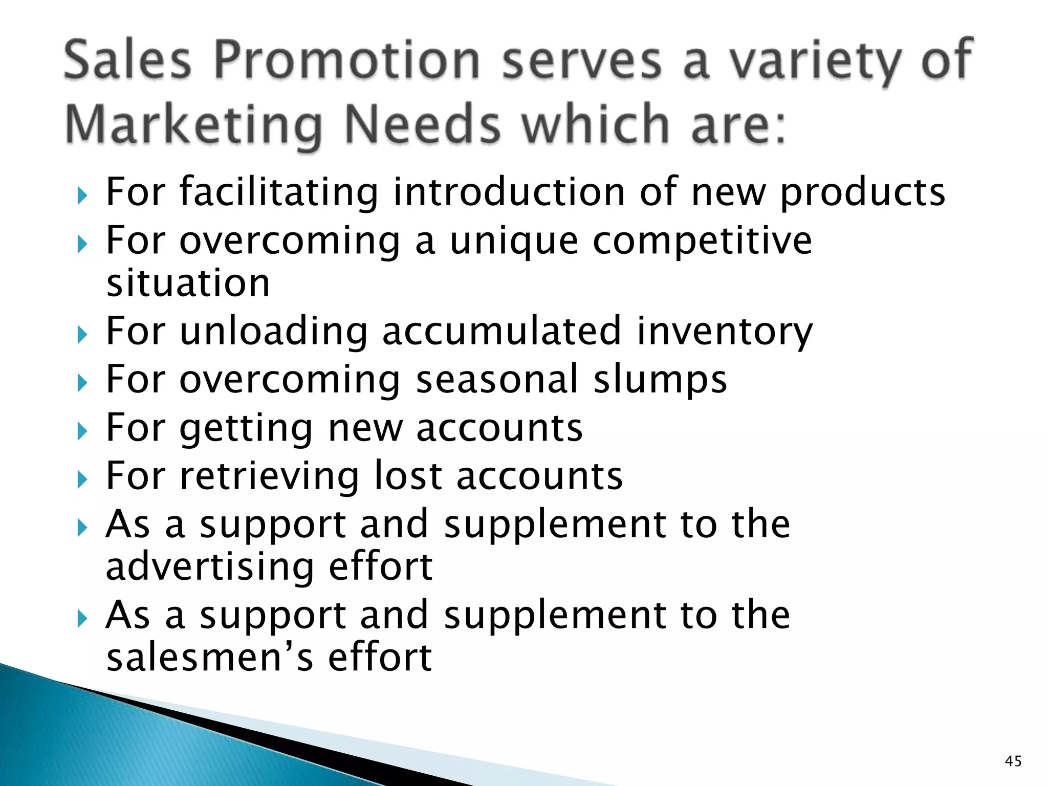    For facilitating introduction of new products
   For overcoming a unique competitive
    situation
   For unloading accumulated inventory
   For overcoming seasonal slumps
   For getting new accounts
   For retrieving lost accounts
   As a support and supplement to the
    advertising effort
   As a support and supplement to the
    salesmen‟s effort

                                                    45
 
