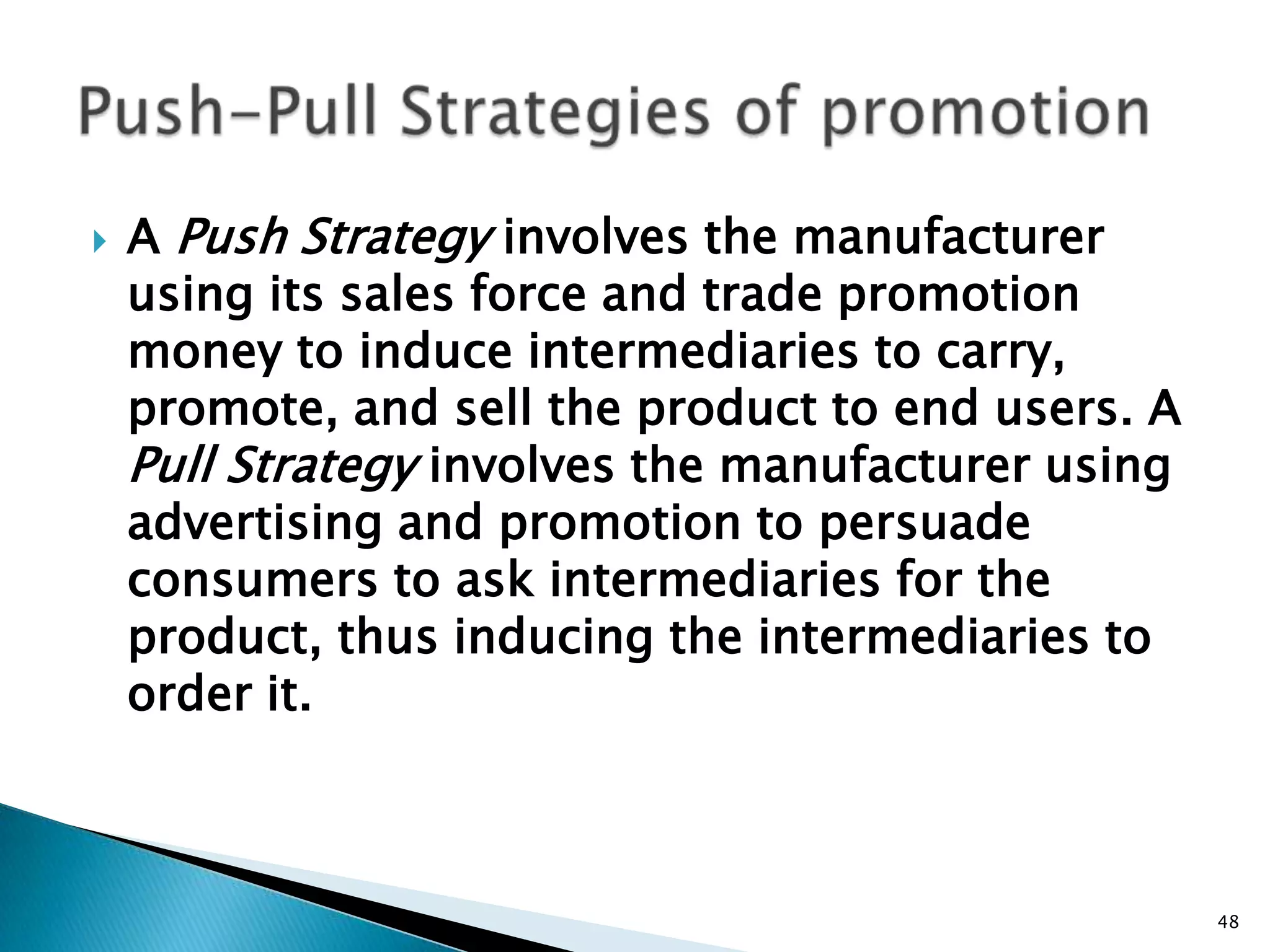    A Push Strategy involves the manufacturer
    using its sales force and trade promotion
    money to induce intermediaries to carry,
    promote, and sell the product to end users. A
    Pull Strategy involves the manufacturer using
    advertising and promotion to persuade
    consumers to ask intermediaries for the
    product, thus inducing the intermediaries to
    order it.



                                                    48
 