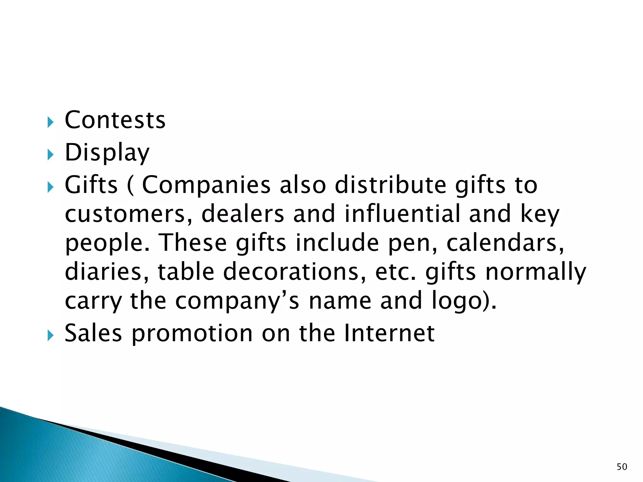    Contests
   Display
   Gifts ( Companies also distribute gifts to
    customers, dealers and influential and key
    people. These gifts include pen, calendars,
    diaries, table decorations, etc. gifts normally
    carry the company‟s name and logo).
   Sales promotion on the Internet




                                                      50
 