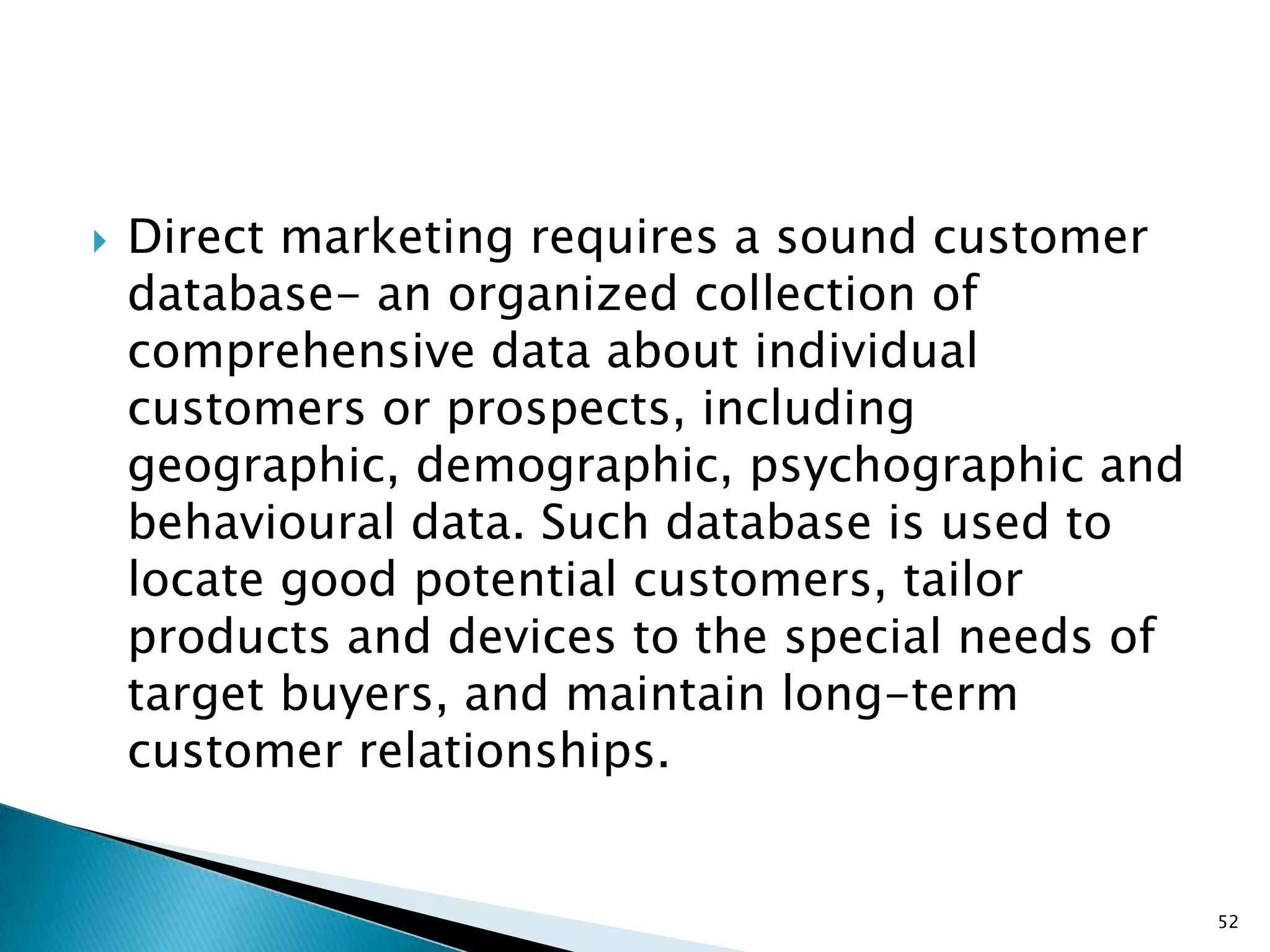    Direct marketing requires a sound customer
    database- an organized collection of
    comprehensive data about individual
    customers or prospects, including
    geographic, demographic, psychographic and
    behavioural data. Such database is used to
    locate good potential customers, tailor
    products and devices to the special needs of
    target buyers, and maintain long-term
    customer relationships.


                                                   52
 