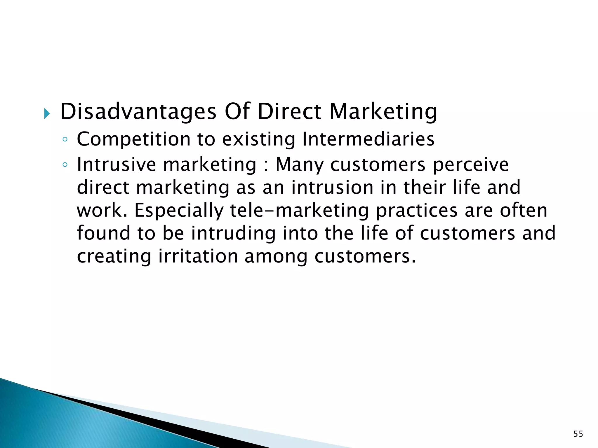    Disadvantages Of Direct Marketing
    ◦ Competition to existing Intermediaries
    ◦ Intrusive marketing : Many customers perceive
      direct marketing as an intrusion in their life and
      work. Especially tele-marketing practices are often
      found to be intruding into the life of customers and
      creating irritation among customers.




                                                             55
 