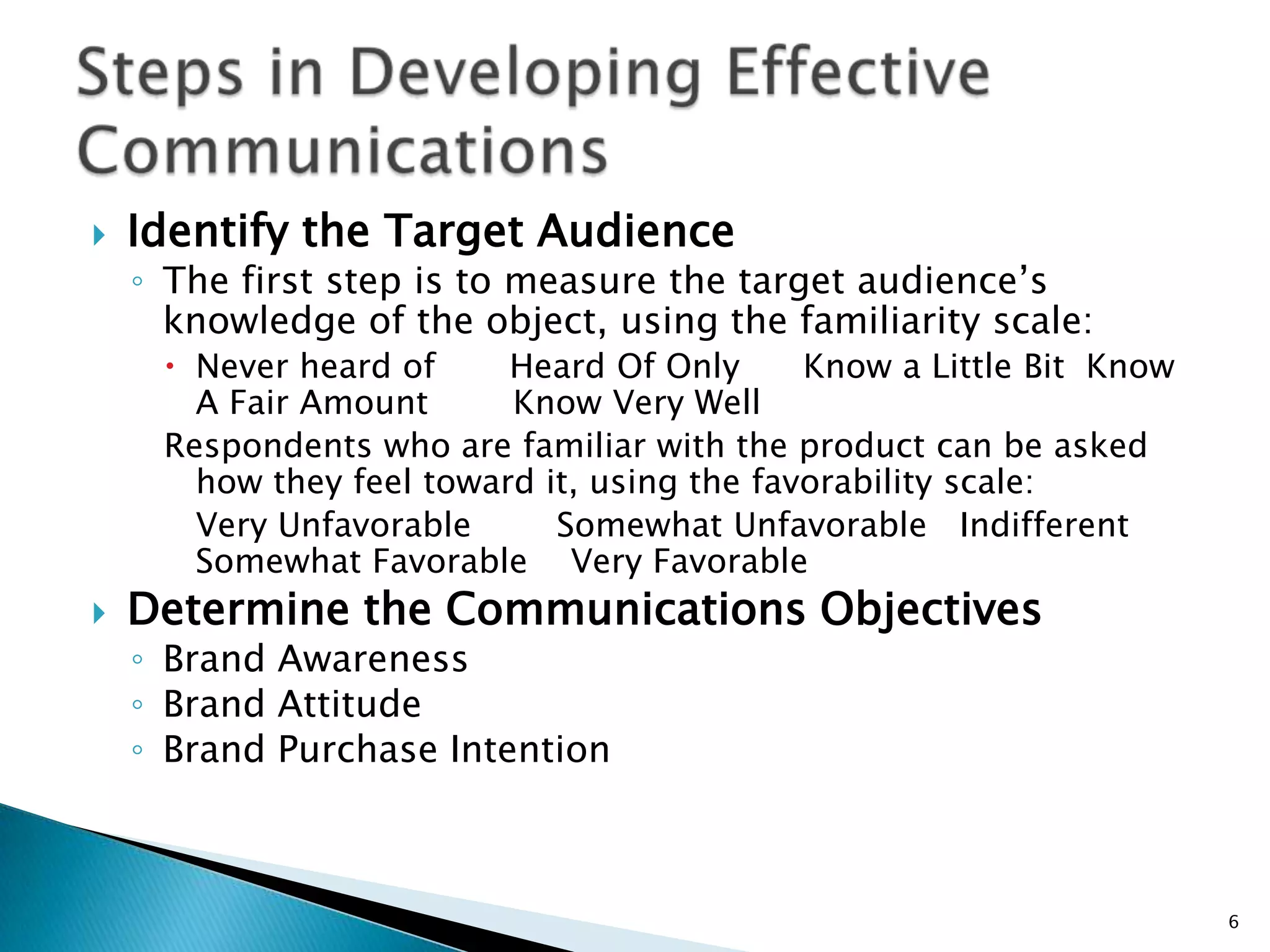    Identify the Target Audience
    ◦ The first step is to measure the target audience‟s
      knowledge of the object, using the familiarity scale:
      Never heard of     Heard Of Only      Know a Little Bit Know
       A Fair Amount      Know Very Well
     Respondents who are familiar with the product can be asked
       how they feel toward it, using the favorability scale:
       Very Unfavorable      Somewhat Unfavorable Indifferent
       Somewhat Favorable Very Favorable
   Determine the Communications Objectives
    ◦ Brand Awareness
    ◦ Brand Attitude
    ◦ Brand Purchase Intention



                                                                      6
 