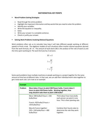 MATHEMATICAL KEY POINTS
 Word Problem Solving Strategies
 Read through the entire problem.
 Highlight the important information and key words that you need to solve the problem.
 Identify your variables.
 Write the equation or inequality.
 Solve.
 Write your answer in a complete sentence.
 Check or justify your answer.
 Solving Work Problems Involving Rational Equations
Work problems often ask us to calculate how long it will take different people working at different
speeds to finish a task. The algebraic models of such situations often involve rational equations derived
from the work formula, W = rt. The amount of work done (W) is the product of the rate of work (r) and
the time spent working (t). The work formula has 3 versions:
Some work problems have multiple machines or people working on a project together for the same
amount of time but at different rates. In that case, we can add their individual work rates together to
get a total work rate. Let’s look at an example:
Example
Problem Myra takes 2 hours to plant 500 flower bulbs. Francis takes 3
hours to plant 450 flower bulbs. Working together, how
long should it take them to plant 1500 bulbs?
Myra: 500 bulbs/2 hours = 250
bulbs/hour
Francis: 450 bulbs/3 hours =
150 bulbs/hour
Think about how many bulbs
each person can plant in one
hour. This is their planting rate.
Myra & Francis together:
250 + 150 bulbs/hour = 400
bulbs/hour
Combine their hourly rates to
determine the rate they work
together.
 