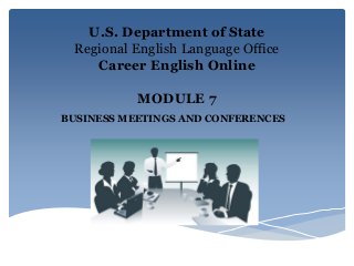 U.S. Department of State
Regional English Language Office
Career English Online
MODULE 7
BUSINESS MEETINGS AND CONFERENCES
 