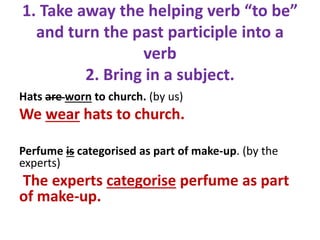 1. Take away the helping verb “to be”
and turn the past participle into a
verb
2. Bring in a subject.
Hats are worn to church. (by us)
We wear hats to church.
Perfume is categorised as part of make-up. (by the
experts)
The experts categorise perfume as part
of make-up.
 