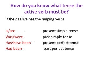 How do you know what tense the
active verb must be?
If the passive has the helping verbs
Is/are - present simple tense
Was/were - past simple tense
Has/have been - present perfect tense
Had been - past perfect tense
 