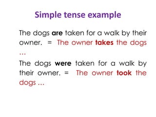 Simple tense example
The dogs are taken for a walk by their
owner. = The owner takes the dogs
…
The dogs were taken for a walk by
their owner. = The owner took the
dogs …
 