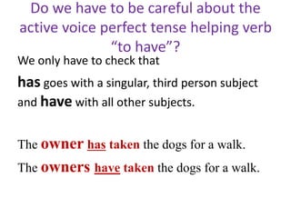 Do we have to be careful about the
active voice perfect tense helping verb
“to have”?
We only have to check that
has goes with a singular, third person subject
and have with all other subjects.
The owner has taken the dogs for a walk.
The owners have taken the dogs for a walk.
 