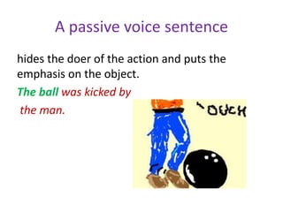 A passive voice sentence
hides the doer of the action and puts the
emphasis on the object.
The ball was kicked by
the man.
 
