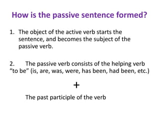 How is the passive sentence formed?
1. The object of the active verb starts the
sentence, and becomes the subject of the
passive verb.
2. The passive verb consists of the helping verb
“to be” (is, are, was, were, has been, had been, etc.)
+
The past participle of the verb
 