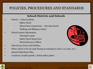 POLICIES, PROCEDURES AND STANDARDS District  / school policies Safety Patrol School Zone Inspections – who does them? Walking and Biking to school School contact information Principal's name Safety Patrol Supervisor School Resource Officer School year, hours and holidays When school is let out early during an emergency (snow, ice, heat, etc.) School Walk Route Plan Locations of adult guards / school safety patrol School Districts and Schools 